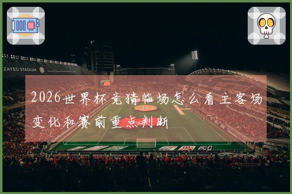 2026世界杯竞猜临场怎么看主客场变化和赛前重点判断