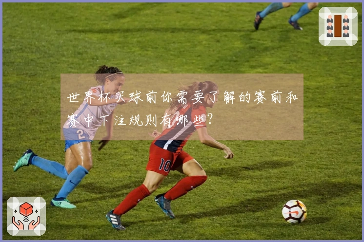 世界杯买球前你需要了解的赛前和赛中下注规则有哪些？