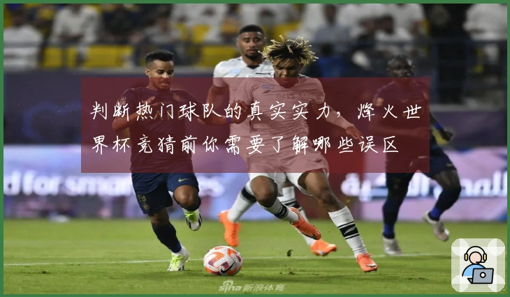 判断热门球队的真实实力,烽火世界杯竞猜前你需要了解哪些误区