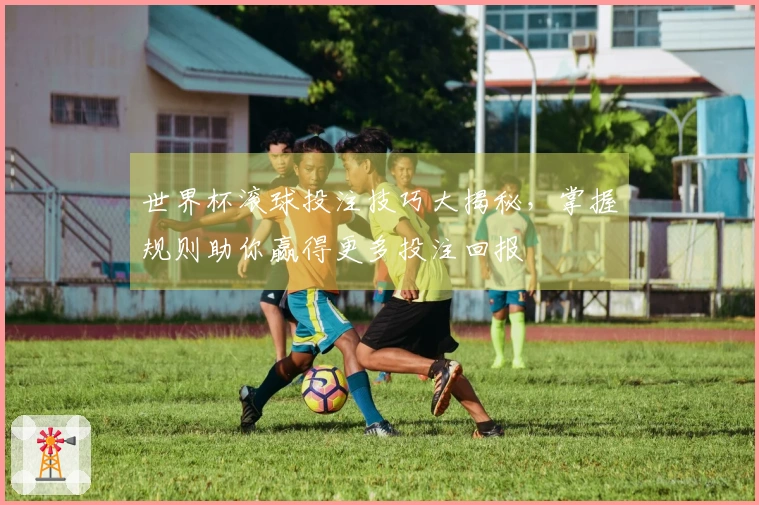 世界杯滚球投注技巧大揭秘，掌握规则助你赢得更多投注回报